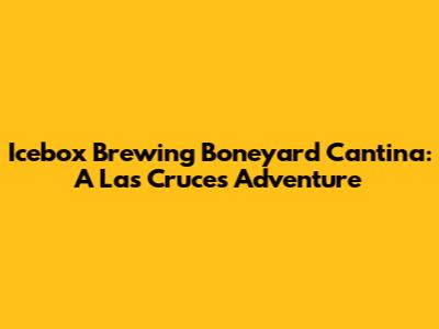 Icebox Brewing Boneyard Cantina: A Las Cruces Adventure