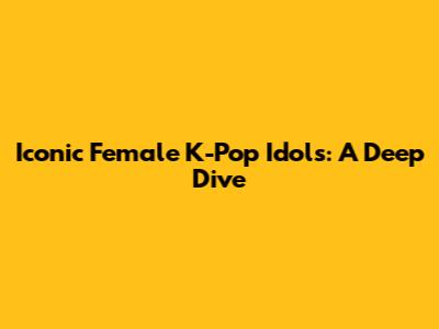 Iconic Female K-Pop Idols: A Deep Dive