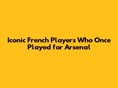 Iconic French Players Who Once Played for Arsenal