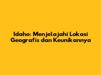 Idaho: Menjelajahi Lokasi Geografis dan Keunikannya