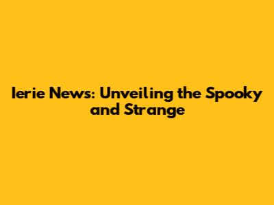 Ierie News: Unveiling the Spooky and Strange