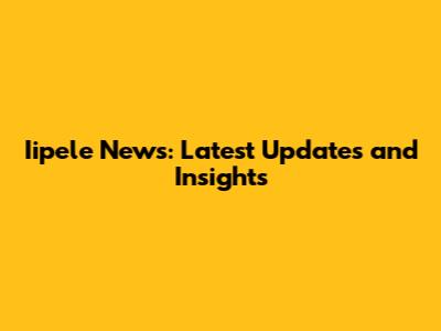 Iipele News: Latest Updates and Insights