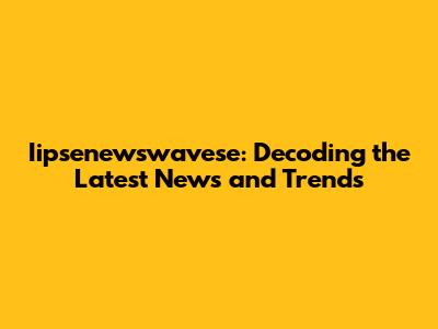 Iipsenewswavese: Decoding the Latest News and Trends