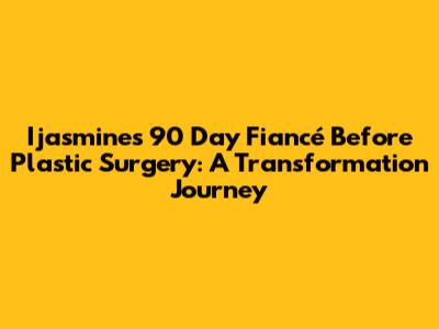 Ijasmine's 90 Day Fiancé Before Plastic Surgery: A Transformation Journey