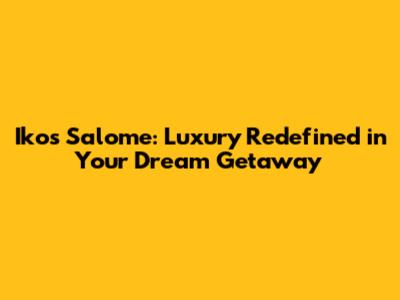 Ikos Salome: Luxury Redefined in Your Dream Getaway