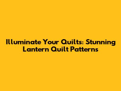 Illuminate Your Quilts: Stunning Lantern Quilt Patterns