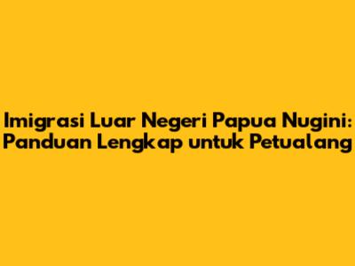 Imigrasi Luar Negeri Papua Nugini: Panduan Lengkap untuk Petualang