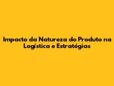Impacto da Natureza do Produto na Logística e Estratégias