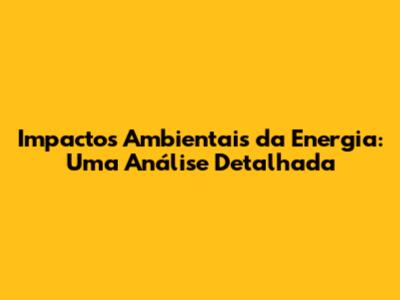 Impactos Ambientais da Energia: Uma Análise Detalhada