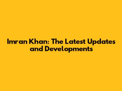 Imran Khan: The Latest Updates and Developments