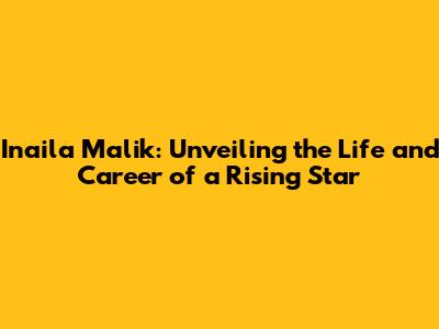 Inaila Malik: Unveiling the Life and Career of a Rising Star