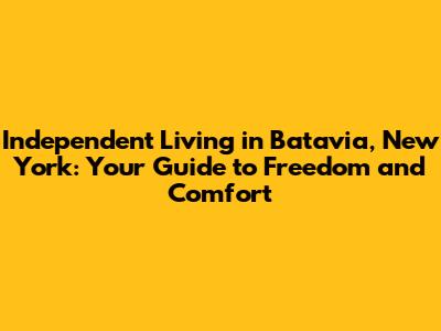 Independent Living in Batavia, New York: Your Guide to Freedom and Comfort