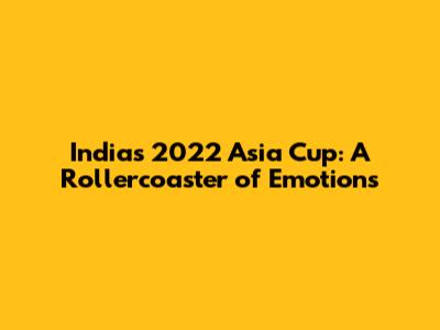 India's 2022 Asia Cup: A Rollercoaster of Emotions