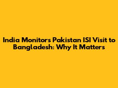 India Monitors Pakistan ISI Visit to Bangladesh: Why It Matters