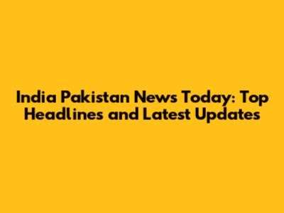 India Pakistan News Today: Top Headlines and Latest Updates