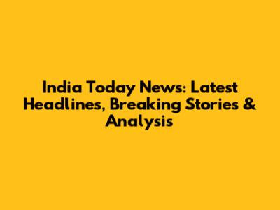 India Today News: Latest Headlines, Breaking Stories & Analysis