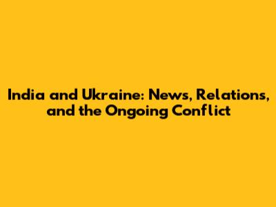 India and Ukraine: News, Relations, and the Ongoing Conflict