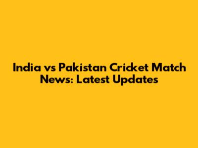 India vs Pakistan Cricket Match News: Latest Updates