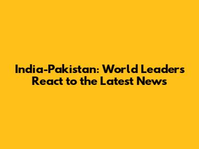 India-Pakistan: World Leaders React to the Latest News