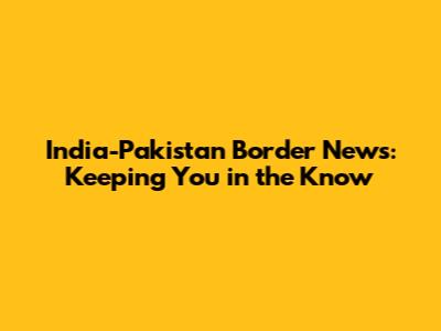 India-Pakistan Border News: Keeping You in the Know