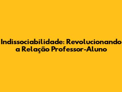 Indissociabilidade: Revolucionando a Relação Professor-Aluno