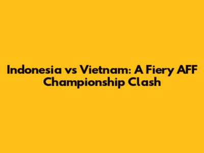 Indonesia vs Vietnam: A Fiery AFF Championship Clash