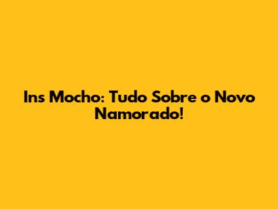 Ins Mocho: Tudo Sobre o Novo Namorado!