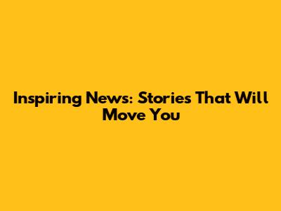 Inspiring News: Stories That Will Move You
