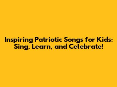 Inspiring Patriotic Songs for Kids: Sing, Learn, and Celebrate!