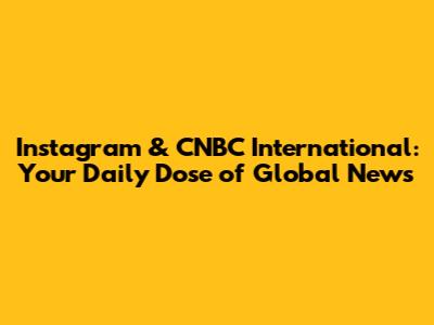 Instagram & CNBC International: Your Daily Dose of Global News