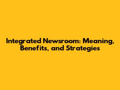 Integrated Newsroom: Meaning, Benefits, and Strategies