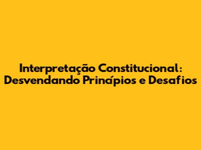 Interpretação Constitucional: Desvendando Princípios e Desafios