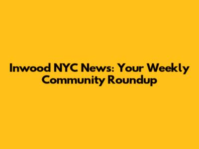 Inwood NYC News: Your Weekly Community Roundup