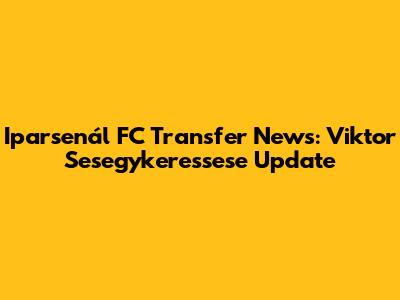 Iparsenál FC Transfer News: Viktor Sesegykeressese Update