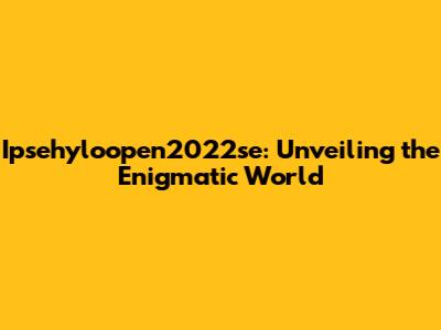 Ipsehyloopen2022se: Unveiling the Enigmatic World