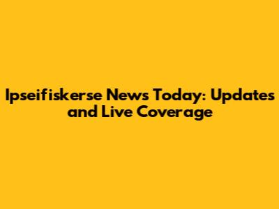 Ipseifiskerse News Today: Updates and Live Coverage