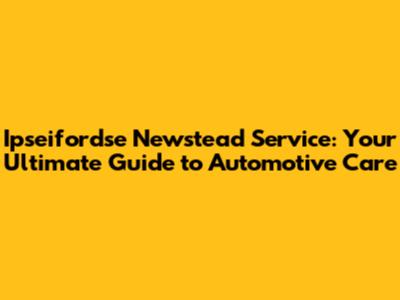 Ipseifordse Newstead Service: Your Ultimate Guide to Automotive Care