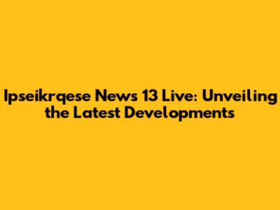 Ipseikrqese News 13 Live: Unveiling the Latest Developments
