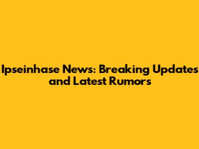 Ipseinhase News: Breaking Updates and Latest Rumors