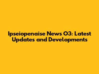 Ipseiopenaise News O3: Latest Updates and Developments