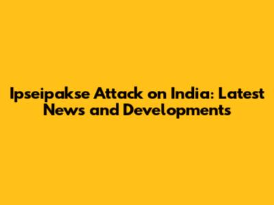 Ipseipakse Attack on India: Latest News and Developments