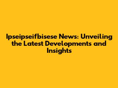 Ipseipseifbisese News: Unveiling the Latest Developments and Insights
