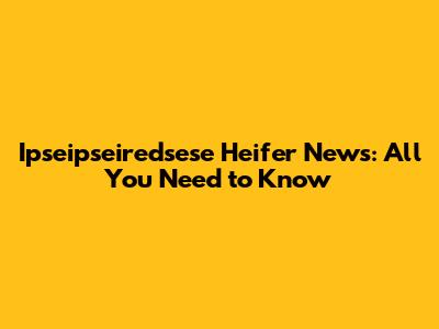 Ipseipseiredsese Heifer News: All You Need to Know