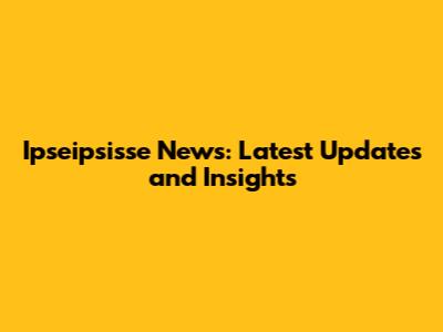 Ipseipsisse News: Latest Updates and Insights