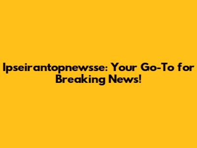 Ipseirantopnewsse: Your Go-To for Breaking News!