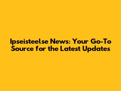 Ipseisteelse News: Your Go-To Source for the Latest Updates