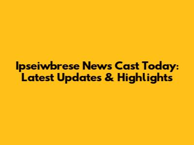 Ipseiwbrese News Cast Today: Latest Updates & Highlights