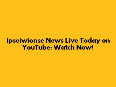 Ipseiwionse News Live Today on YouTube: Watch Now!