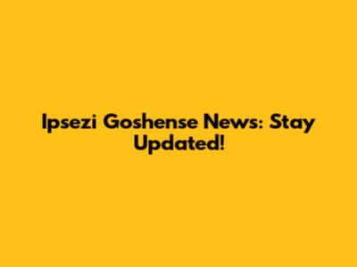 Ipsezi Goshense News: Stay Updated!
