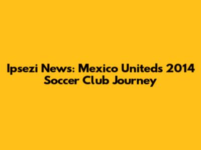 Ipsezi News: Mexico United's 2014 Soccer Club Journey